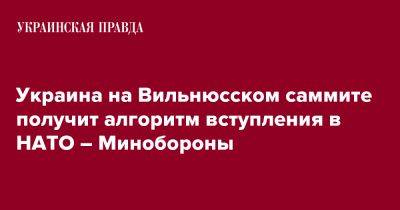 Владимир Гаврилов - Украина на Вильнюсском саммите получит алгоритм вступления в НАТО – Минобороны - pravda.com.ua - Украина - Вильнюс