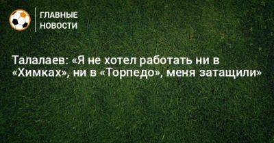 Андрей Талалаев - Талалаев: «Я не хотел работать ни в «Химках», ни в «Торпедо», меня затащили» - bombardir.ru