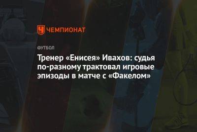 Тренер «Енисея» Ивахов: судья по-разному трактовал игровые эпизоды в матче с «Факелом» - championat.com - Воронежская обл.
