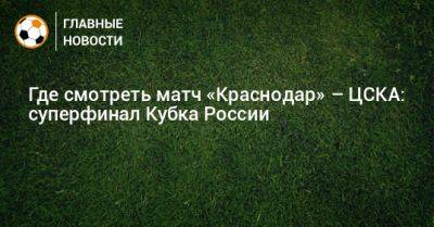 Где смотреть матч «Краснодар» – ЦСКА: суперфинал Кубка России - bombardir.ru - Москва - Россия - Краснодар