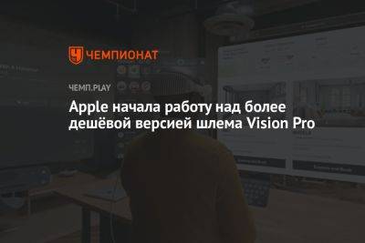Apple начала работу над более дешёвой версией шлема Vision Pro - championat.com