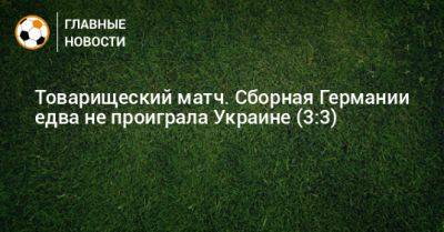 Товарищеский матч. Сборная Германии едва не проиграла Украине (3:3) - bombardir.ru - Украина - Германия