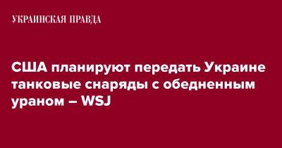 Джо Байден - США планируют передать Украине танковые снаряды с обедненным ураном – WSJ - pravda.com.ua - США - Украина