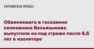 Обвиняемого в госизмене полковника Безъязыкова выпустили из-под стражи после 6,5 лет в изоляторе - pravda.com.ua - Киев - Донецкая обл.