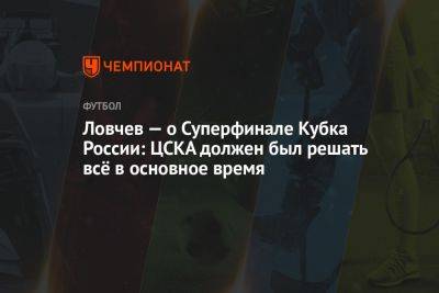 Евгений Ловчев - Ловчев — о Суперфинале Кубка России: ЦСКА должен был решать всё в основное время - championat.com - Россия - Краснодар