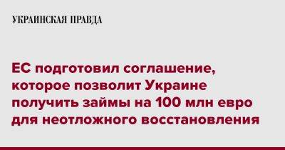 ЕС подготовил соглашение, которое позволит Украине получить займы на 100 млн евро для неотложного восстановления - pravda.com.ua - Украина