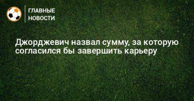 Джорджевич назвал сумму, за которую согласился бы завершить карьеру - bombardir.ru - Сочи