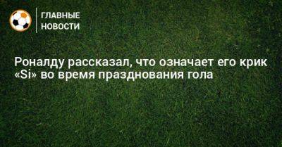Криштиану Роналду - Роналду рассказал, что означает его крик «Si» во время празднования гола - bombardir.ru