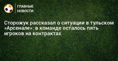 Гурам Аджоев - Сторожук рассказал о ситуации в тульском «Арсенале»: в команде осталось пять игроков на контрактах - bombardir.ru - Тула