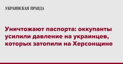 Уничтожают паспорта: оккупанты усилили давление на украинцев, которых затопили на Херсонщине - pravda.com.ua - Херсонская обл.