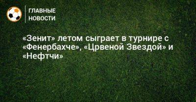 «Зенит» летом сыграет в турнире с «Фенербахче», «Црвеной Звездой» и «Нефтчи» - bombardir.ru