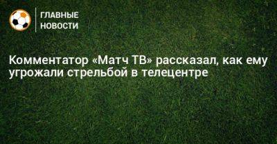 Комментатор «Матч ТВ» рассказал, как ему угрожали стрельбой в телецентре - bombardir.ru