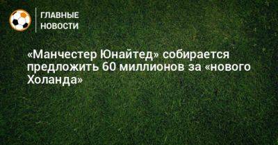 «Манчестер Юнайтед» собирается предложить 60 миллионов за «нового Холанда» - bombardir.ru