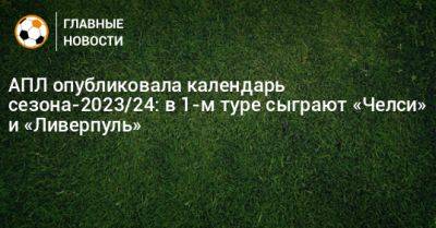 АПЛ опубликовала календарь сезона-2023/24: в 1-м туре сыграют «Челси» и «Ливерпуль» - bombardir.ru