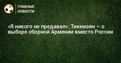 «Я никого не предавал»: Тикнизян – о выборе сборной Армении вместо России - bombardir.ru - Россия - Армения