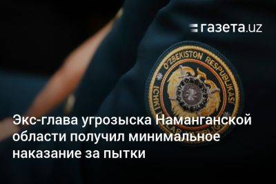 Экс-глава угрозыска Наманганской области получил минимальное наказание за пытки - gazeta.uz - Узбекистан - Ташкент