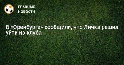 Дмитрий Андреев - В «Оренбурге» сообщили, что Личка решил уйти из клуба - bombardir.ru - Оренбург