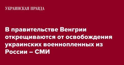 В правительстве Венгрии открещиваются от освобождения украинских военнопленных из России – СМИ - pravda.com.ua - Россия - Венгрия