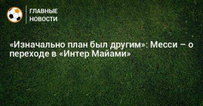 «Изначально план был другим»: Месси – о переходе в «Интер Майами» - bombardir.ru