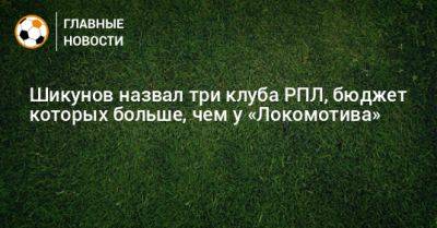 Шикунов назвал три клуба РПЛ, бюджет которых больше, чем у «Локомотива» - bombardir.ru - Краснодар