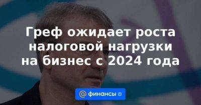 Антон Силуанов - Греф ожидает роста налоговой нагрузки на бизнес с 2024 года - smartmoney.one