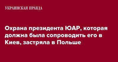 Охрана президента ЮАР, которая должна была сопроводить его в Киев, застряла в Польше - pravda.com.ua - Киев - Польша - Юар