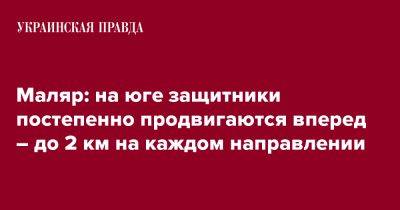 Маляр: на юге защитники постепенно продвигаются вперед – до 2 км на каждом направлении - pravda.com.ua - Украина