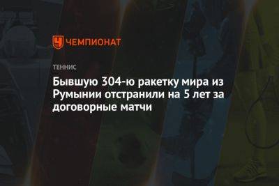 Бывшую 304-ю ракетку мира из Румынии отстранили на 5 лет за договорные матчи - championat.com - Румыния