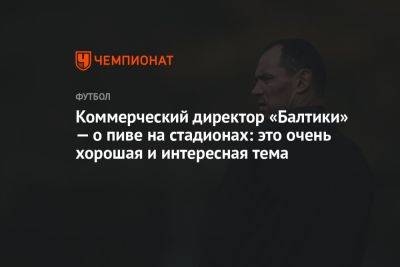 Коммерческий директор «Балтики» — о пиве на стадионах: это очень хорошая и интересная тема - championat.com