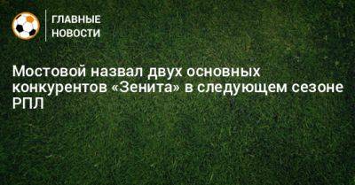 Александр Мостовой - Мостовой назвал двух основных конкурентов «Зенита» в следующем сезоне РПЛ - bombardir.ru