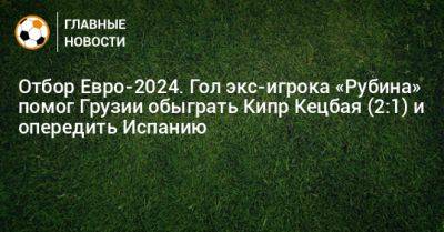 Зурико Давиташвили - Отбор Евро-2024. Гол экс-игрока «Рубина» помог Грузии обыграть Кипр Кецбая (2:1) и опередить Испанию - bombardir.ru - Грузия - Испания - Кипр
