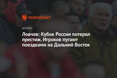 Евгений Ловчев - Ловчев: Кубок России потерял престиж. Игроков пугают поездками на Дальний Восток - championat.com - Россия