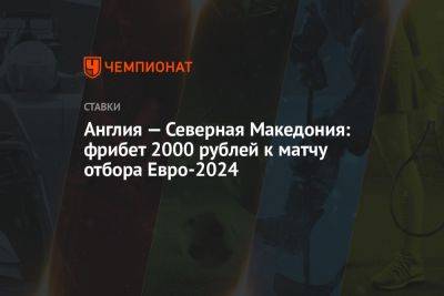 Англия — Северная Македония: фрибет 2000 рублей к матчу отбора Евро-2024 - championat.com - Англия - Македония