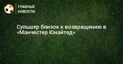 Ульяна-Гуннар Сульшер - Эрик Тен - Сульшер близок к возвращению в «Манчестер Юнайтед» - bombardir.ru