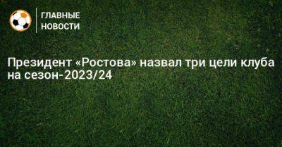 Арташес Арутюнянц - Президент «Ростова» назвал три цели клуба на сезон-2023/24 - bombardir.ru