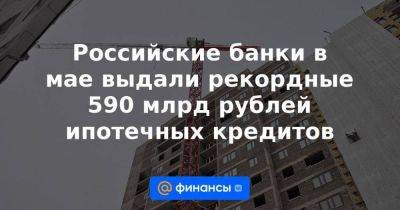 Российские банки в мае выдали рекордные 590 млрд рублей ипотечных кредитов - smartmoney.one - Москва - Россия - Ленинградская обл. - Санкт-Петербург - Краснодарский край - респ. Татарстан - Новосибирская обл.