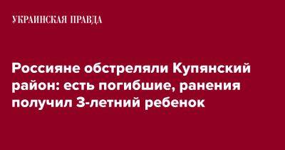 Олег Синегубов - Россияне обстреляли Купянский район: есть погибшие, ранения получил 3-летний ребенок - pravda.com.ua - район Купянский