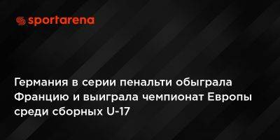 Германия в серии пенальти обыграла Францию и выиграла чемпионат Европы среди сборных U-17 - sportarena.com - Украина - Германия - Франция - Венгрия