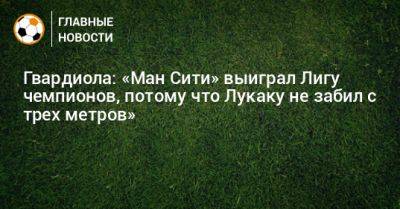 Гвардиола: «Ман Сити» выиграл Лигу чемпионов, потому что Лукаку не забил с трех метров» - bombardir.ru