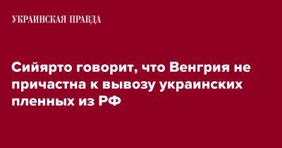 Петер Сийярто - Сийярто говорит, что Венгрия не причастна к вывозу украинских пленных из РФ - pravda.com.ua - Россия - Венгрия
