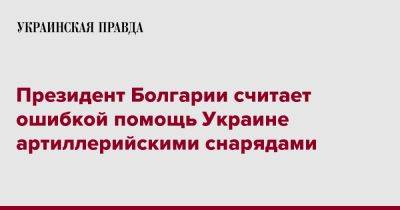 Румен Радев - Президент Болгарии считает ошибкой помощь Украине артиллерийскими снарядами - pravda.com.ua - Россия - Украина - Болгария
