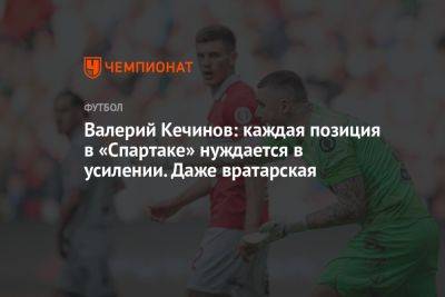 Валерий Кечинов - Егор Кабак - Валерий Кечинов: каждая позиция в «Спартаке» нуждается в усилении. Даже вратарская - championat.com - Москва - Россия