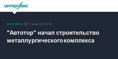 "Автотор" начал строительство металлургического комплекса - smartmoney.one - Москва - Калининград - Калининградская обл.