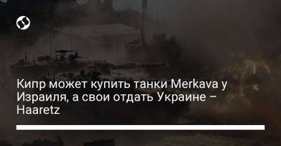 Кипр может купить танки Merkava у Израиля, а свои отдать Украине – Haaretz - liga.net - Москва - Россия - США - Украина - Израиль - Кипр