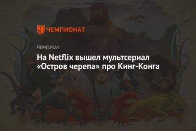 На Netflix вышел мультсериал «Остров черепа» про Кинг-Конга - championat.com