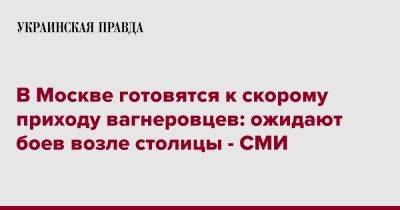 Евгений Пригожин - В Москве готовятся к скорому приходу вагнеровцев: ожидают боев возле столицы - СМИ - pravda.com.ua - Москва - Россия