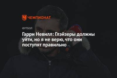 Гарри Невилл: Глэйзеры должны уйти, но я не верю, что они поступят правильно - championat.com - Англия