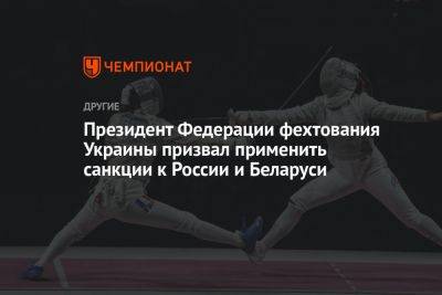 Президент Федерации фехтования Украины призвал применить санкции к России и Беларуси - championat.com - Россия - Украина - Белоруссия