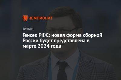 Максим Митрофанов - Генсек РФС: новая форма сборной России будет представлена в марте 2024 года - championat.com - Россия