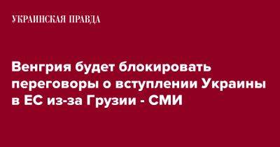 Венгрия будет блокировать переговоры о вступлении Украины в ЕС из-за Грузии - СМИ - pravda.com.ua - Украина - Грузия - Венгрия